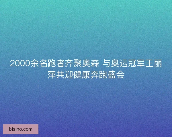 2000余名跑者齐聚奥森 与奥运冠军王丽萍共迎健康奔跑盛会