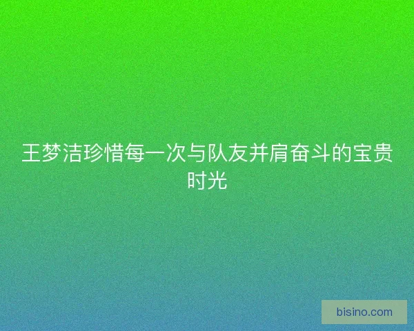 王梦洁珍惜每一次与队友并肩奋斗的宝贵时光