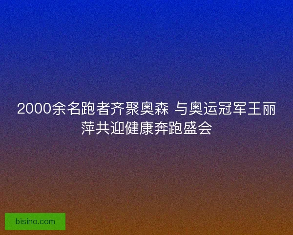 2000余名跑者齐聚奥森 与奥运冠军王丽萍共迎健康奔跑盛会