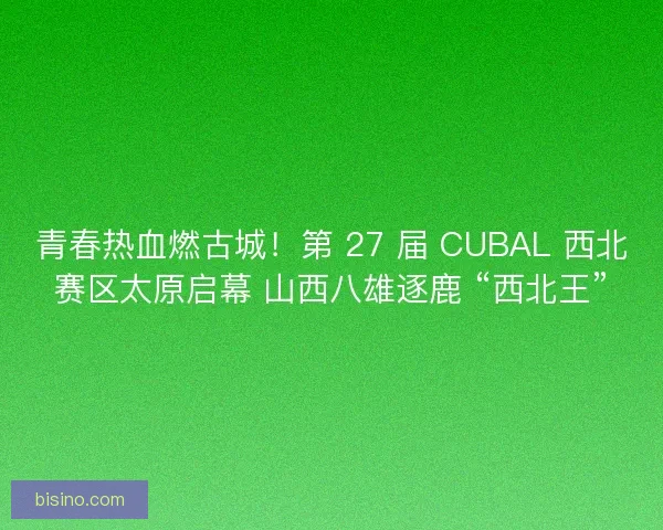 青春热血燃古城！第 27 届 CUBAL 西北赛区太原启幕 山西八雄逐鹿 “西北王”