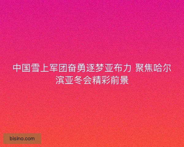中国雪上军团奋勇逐梦亚布力 聚焦哈尔滨亚冬会精彩前景