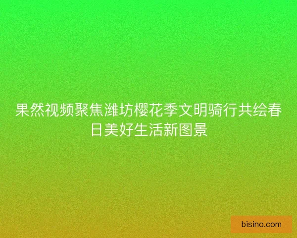 果然视频聚焦潍坊樱花季文明骑行共绘春日美好生活新图景