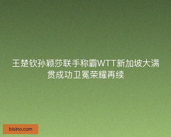 王楚钦孙颖莎联手称霸WTT新加坡大满贯成功卫冕荣耀再续