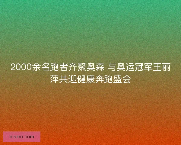 2000余名跑者齐聚奥森 与奥运冠军王丽萍共迎健康奔跑盛会