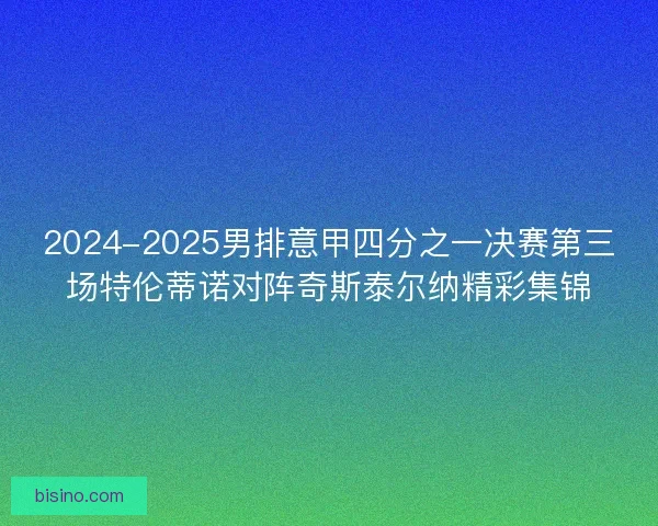 2024-2025男排意甲四分之一决赛第三场特伦蒂诺对阵奇斯泰尔纳精彩集锦