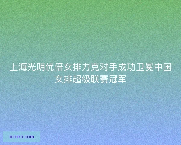 上海光明优倍女排力克对手成功卫冕中国女排超级联赛冠军