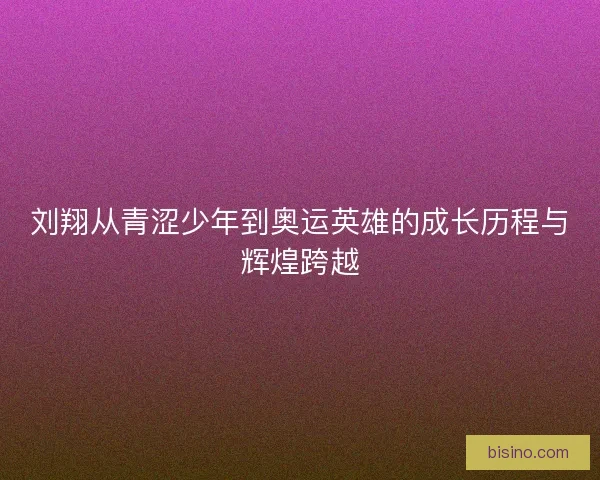 刘翔从青涩少年到奥运英雄的成长历程与辉煌跨越