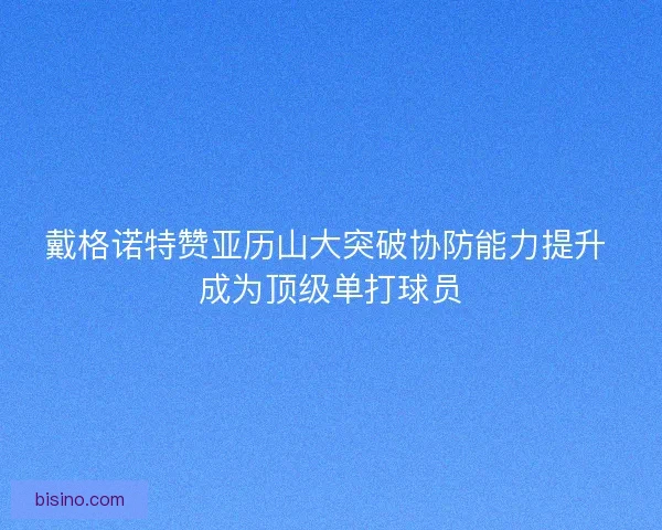 戴格诺特赞亚历山大突破协防能力提升 成为顶级单打球员