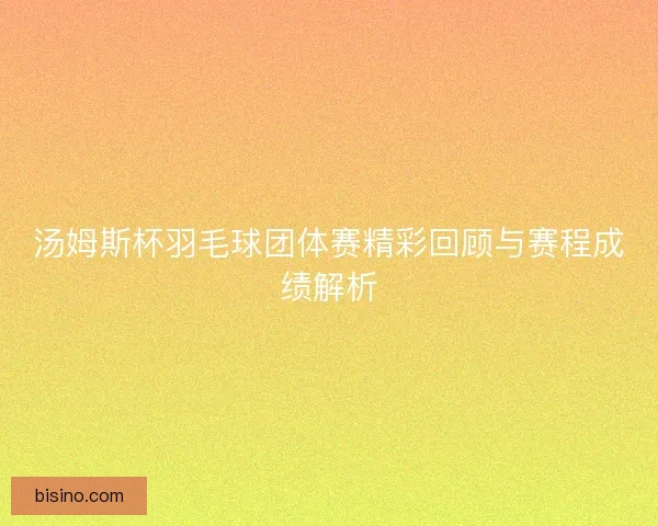 汤姆斯杯羽毛球团体赛精彩回顾与赛程成绩解析
